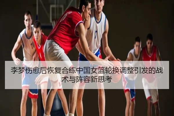 李梦伤愈后恢复合练中国女篮轮换调整引发的战术与阵容新思考