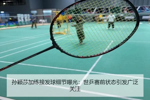 孙颖莎加练接发球细节曝光：世乒赛前状态引发广泛关注